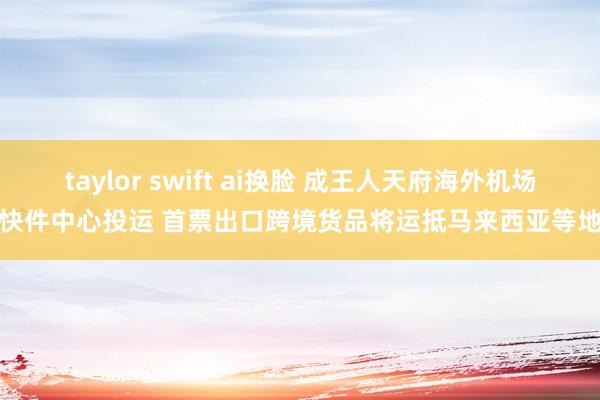 taylor swift ai换脸 成王人天府海外机场快件中心投运 首票出口跨境货品将运抵马来西亚等地