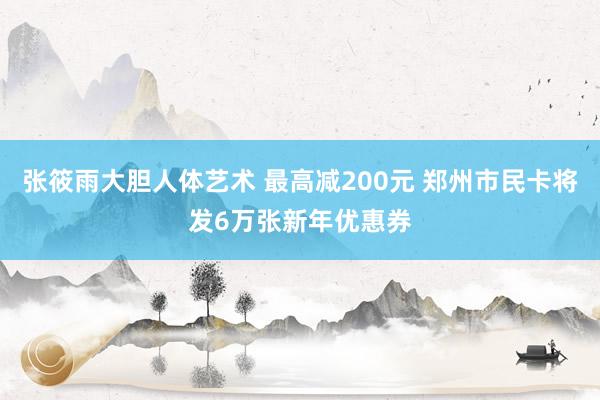 张筱雨大胆人体艺术 最高减200元 郑州市民卡将发6万张新年优惠券