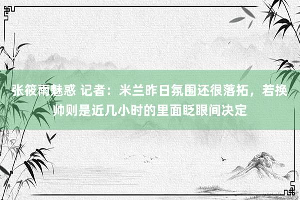 张筱雨魅惑 记者：米兰昨日氛围还很落拓，若换帅则是近几小时的里面眨眼间决定