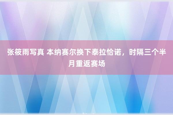 张筱雨写真 本纳赛尔换下泰拉恰诺，时隔三个半月重返赛场