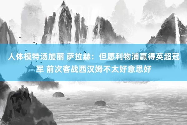 人体模特汤加丽 萨拉赫：但愿利物浦赢得英超冠军 前次客战西汉姆不太好意思好