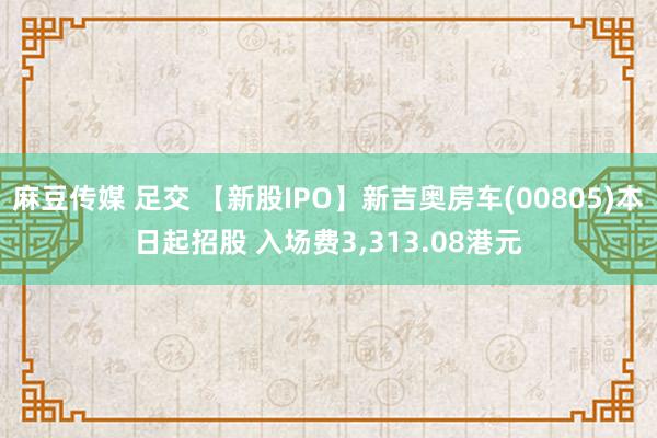 麻豆传媒 足交 【新股IPO】新吉奥房车(00805)本日起招股 入场费3，313.08港元