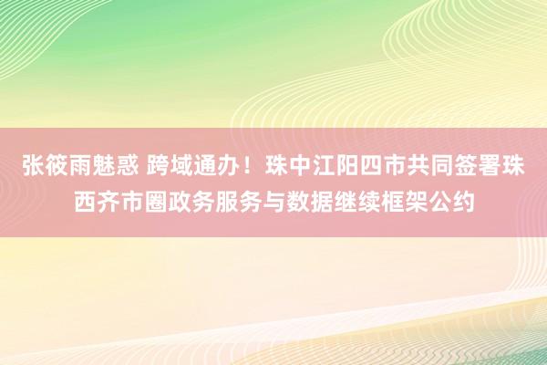 张筱雨魅惑 跨域通办！珠中江阳四市共同签署珠西齐市圈政务服务与数据继续框架公约