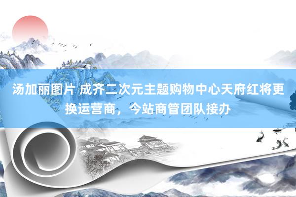 汤加丽图片 成齐二次元主题购物中心天府红将更换运营商，今站商管团队接办