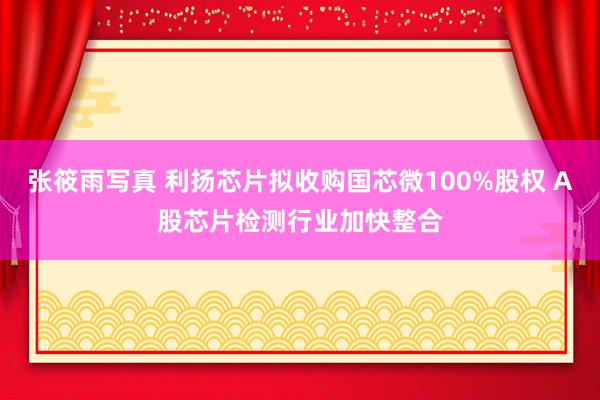 张筱雨写真 利扬芯片拟收购国芯微100%股权 A股芯片检测行业加快整合