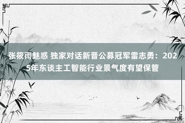 张筱雨魅惑 独家对话新晋公募冠军雷志勇：2025年东谈主工智能行业景气度有望保管