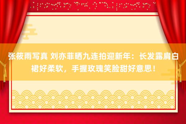 张筱雨写真 刘亦菲晒九连拍迎新年：长发露肩白裙好柔软，手握玫瑰笑脸甜好意思！