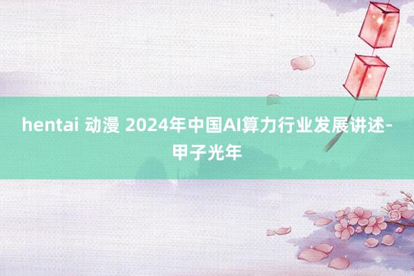 hentai 动漫 2024年中国AI算力行业发展讲述-甲子光年