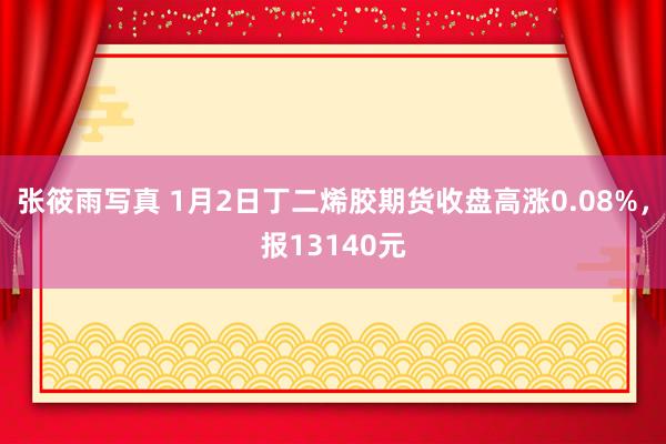 张筱雨写真 1月2日丁二烯胶期货收盘高涨0.08%，报13140元