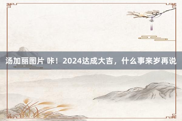 汤加丽图片 咔！2024达成大吉，什么事来岁再说