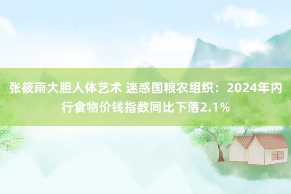 张筱雨大胆人体艺术 迷惑国粮农组织：2024年内行食物价钱指数同比下落2.1%