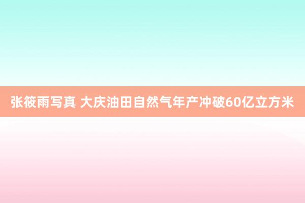 张筱雨写真 大庆油田自然气年产冲破60亿立方米