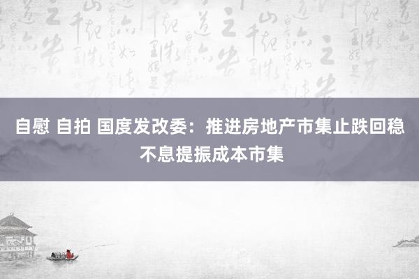 自慰 自拍 国度发改委：推进房地产市集止跌回稳 不息提振成本市集