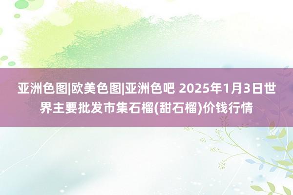 亚洲色图|欧美色图|亚洲色吧 2025年1月3日世界主要批发市集石榴(甜石榴)价钱行情