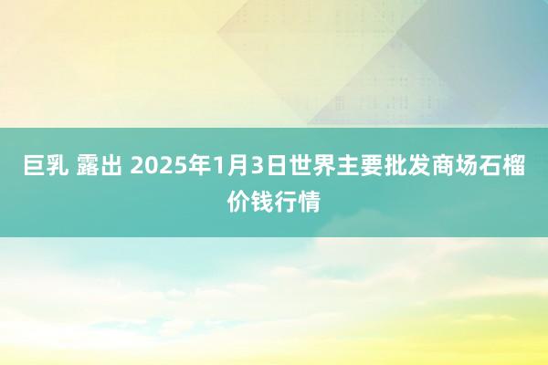 巨乳 露出 2025年1月3日世界主要批发商场石榴价钱行情