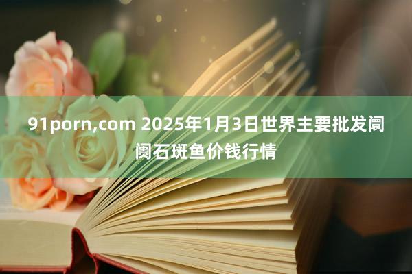 91porn，com 2025年1月3日世界主要批发阛阓石斑鱼价钱行情