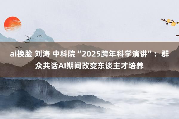 ai换脸 刘涛 中科院“2025跨年科学演讲”：群众共话AI期间改变东谈主才培养