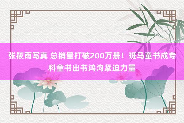 张筱雨写真 总销量打破200万册！斑马童书成专科童书出书鸿沟紧迫力量