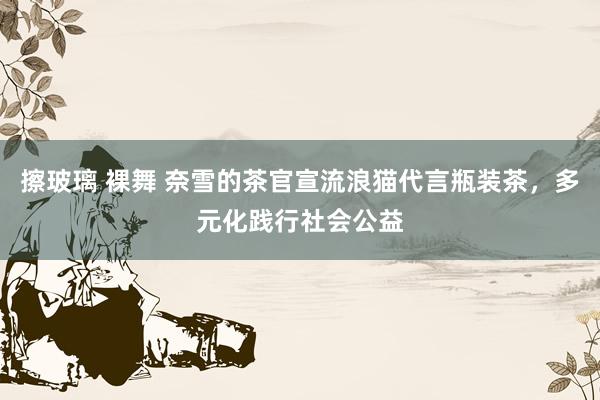 擦玻璃 裸舞 奈雪的茶官宣流浪猫代言瓶装茶，多元化践行社会公益