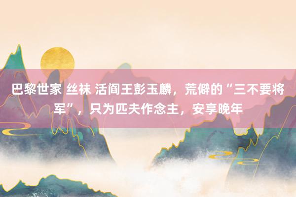 巴黎世家 丝袜 活阎王彭玉麟，荒僻的“三不要将军”，只为匹夫作念主，安享晚年