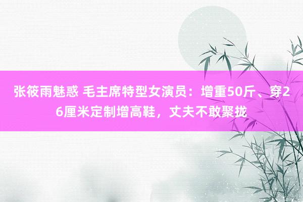 张筱雨魅惑 毛主席特型女演员：增重50斤、穿26厘米定制增高鞋，丈夫不敢聚拢