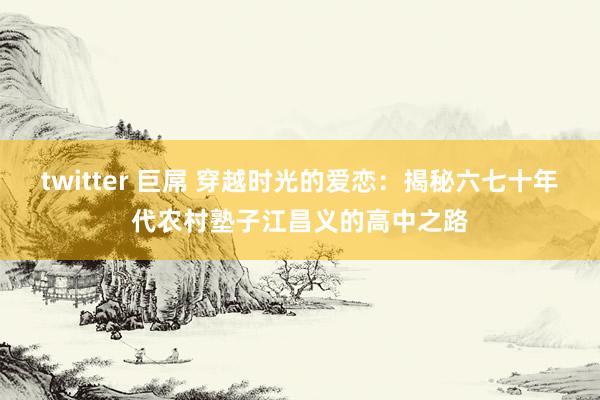 twitter 巨屌 穿越时光的爱恋：揭秘六七十年代农村塾子江昌义的高中之路