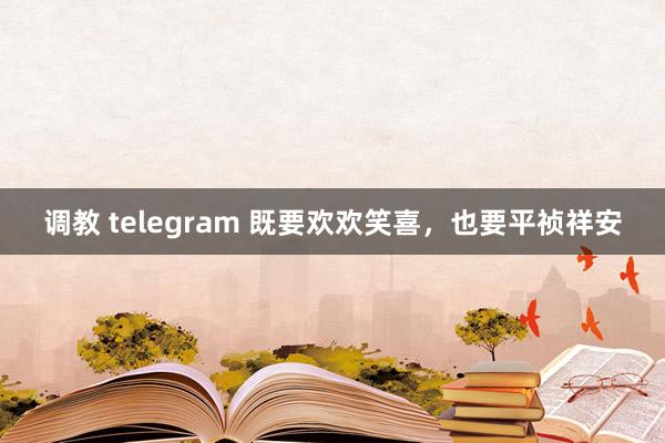 调教 telegram 既要欢欢笑喜，也要平祯祥安