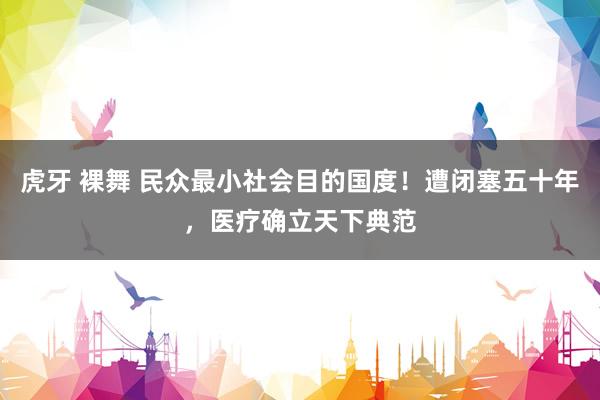 虎牙 裸舞 民众最小社会目的国度！遭闭塞五十年，医疗确立天下典范