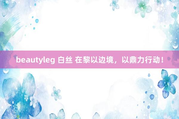 beautyleg 白丝 在黎以边境，以鼎力行动！