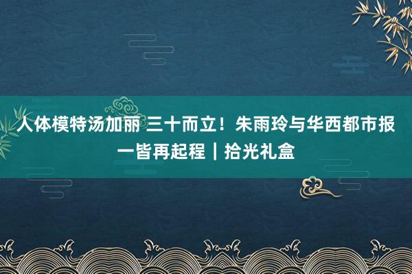 人体模特汤加丽 三十而立！朱雨玲与华西都市报一皆再起程｜拾光礼盒