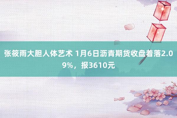 张筱雨大胆人体艺术 1月6日沥青期货收盘着落2.09%，报3610元