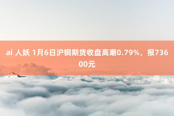 ai 人妖 1月6日沪铜期货收盘高潮0.79%，报73600元