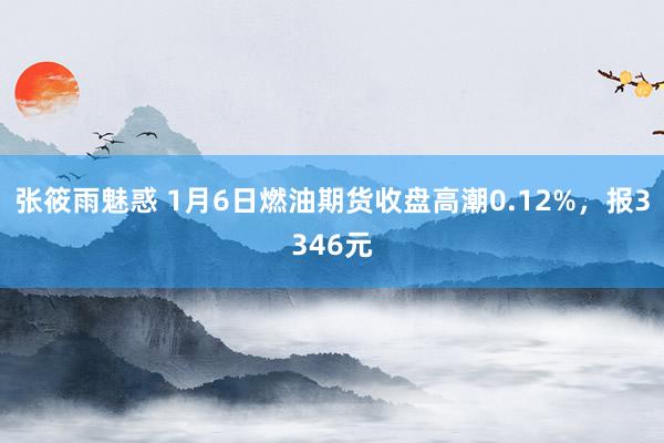 张筱雨魅惑 1月6日燃油期货收盘高潮0.12%，报3346元