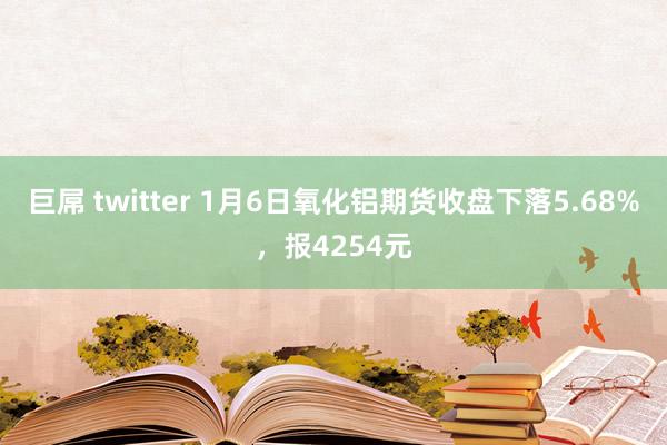 巨屌 twitter 1月6日氧化铝期货收盘下落5.68%，报4254元