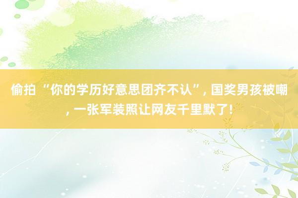 偷拍 “你的学历好意思团齐不认”， 国奖男孩被嘲， 一张军装照让网友千里默了!