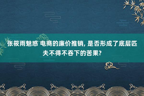 张筱雨魅惑 电商的廉价推销， 是否形成了底层匹夫不得不吞下的苦果?