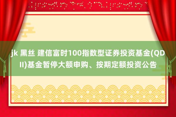 jk 黑丝 建信富时100指数型证券投资基金(QDII)基金暂停大额申购、按期定额投资公告