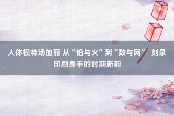 人体模特汤加丽 从“铅与火”到“数与网”  刻录印刷身手的时期新韵