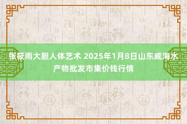 张筱雨大胆人体艺术 2025年1月8日山东威海水产物批发市集价钱行情