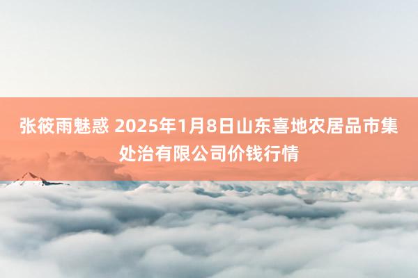 张筱雨魅惑 2025年1月8日山东喜地农居品市集处治有限公司价钱行情