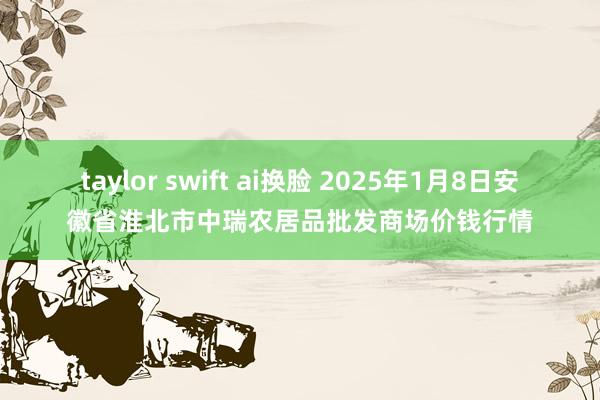 taylor swift ai换脸 2025年1月8日安徽省淮北市中瑞农居品批发商场价钱行情