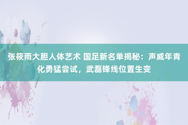 张筱雨大胆人体艺术 国足新名单揭秘：声威年青化勇猛尝试，武磊锋线位置生变