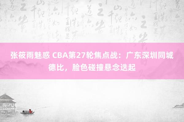 张筱雨魅惑 CBA第27轮焦点战：广东深圳同城德比，脸色碰撞悬念迭起