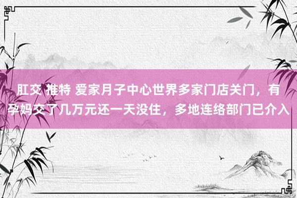 肛交 推特 爱家月子中心世界多家门店关门，有孕妈交了几万元还一天没住，多地连络部门已介入