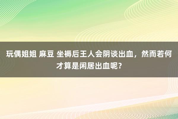 玩偶姐姐 麻豆 坐褥后王人会阴谈出血，然而若何才算是闲居出血呢？