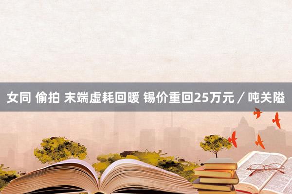 女同 偷拍 末端虚耗回暖 锡价重回25万元／吨关隘