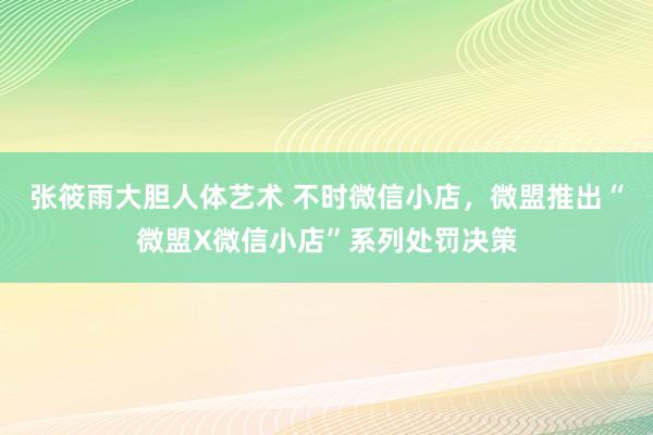 张筱雨大胆人体艺术 不时微信小店，微盟推出“微盟X微信小店”系列处罚决策