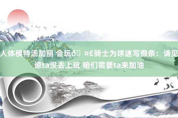 人体模特汤加丽 会玩🤣骑士为球迷写假条：请见谅ta没去上班 咱们需要ta来加油