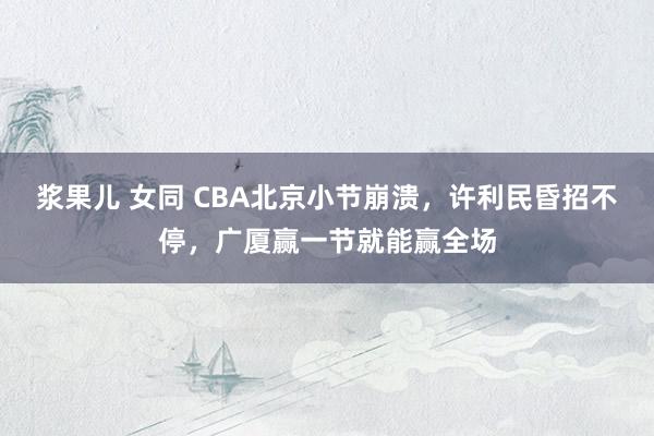 浆果儿 女同 CBA北京小节崩溃，许利民昏招不停，广厦赢一节就能赢全场