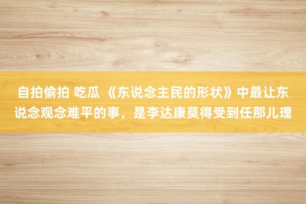 自拍偷拍 吃瓜 《东说念主民的形状》中最让东说念观念难平的事，是李达康莫得受到任那儿理